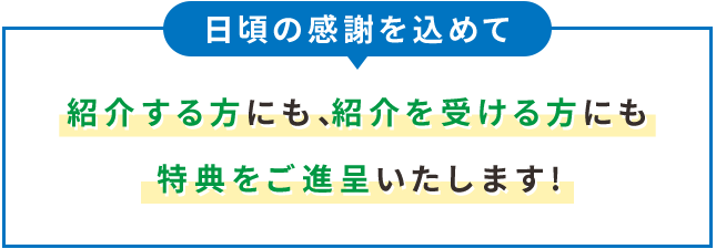 日頃の感謝を込めて 紹介する方にも、紹介を受ける方にも特典をご進呈いたします！